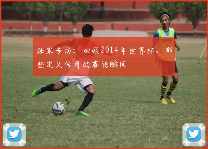 独家专访：回顾2014年世界杯，那些定义传奇的赛场瞬间