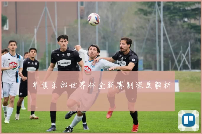 年俱乐部世界杯全新赛制深度解析