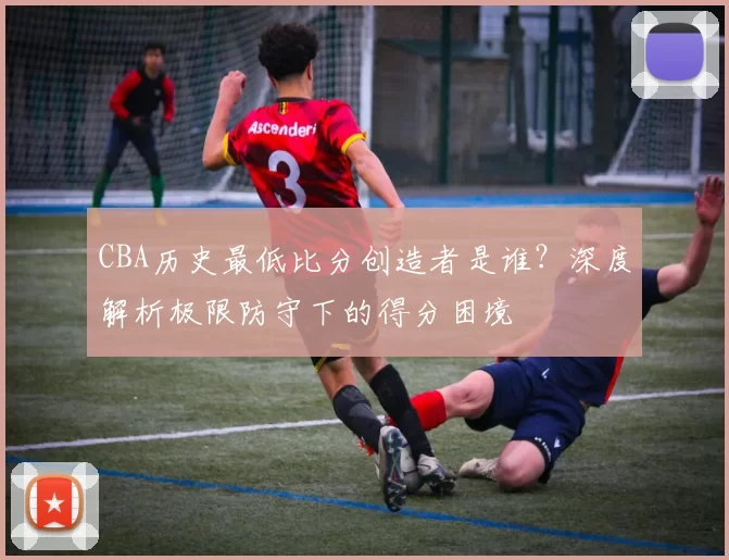 CBA历史最低比分创造者是谁？深度解析极限防守下的得分困境