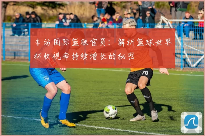 专访国际篮联官员：解析篮球世界杯收视率持续增长的秘密