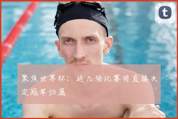 聚焦世界杯：这几场比赛将直接决定冠军归属