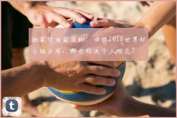 独家对话前国脚：回顾2018世界杯小组分布，哪些对决令人难忘？