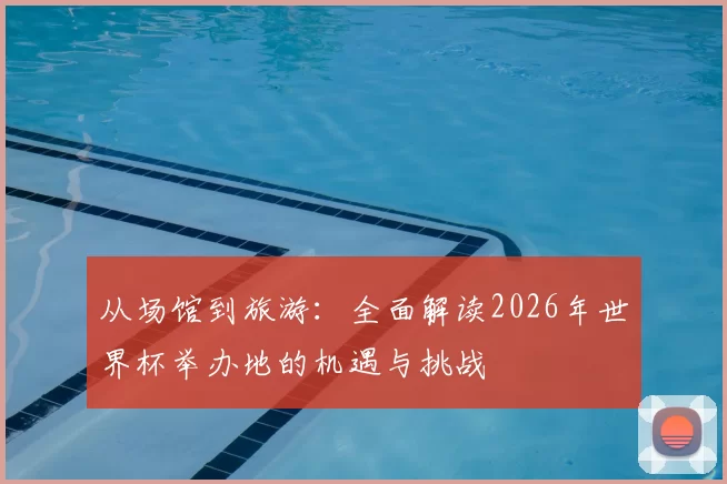 从场馆到旅游：全面解读2026年世界杯举办地的机遇与挑战