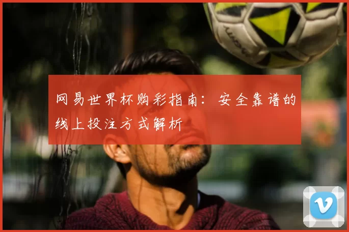 网易世界杯购彩指南：安全靠谱的线上投注方式解析