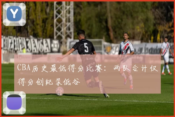 CBA历史最低得分比赛：两队合计仅得分创纪录低谷