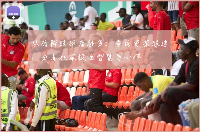 从对阵赔率看胜负：专访资深球迷，分享独家投注智慧与心得