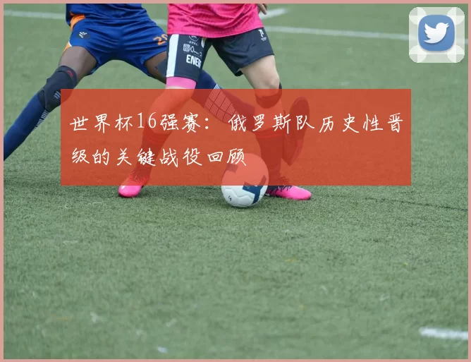世界杯16强赛：俄罗斯队历史性晋级的关键战役回顾