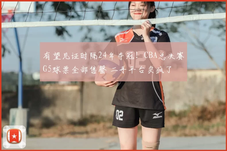 有望见证时隔24年夺冠！CBA总决赛G5球票全部售罄 二手平台卖疯了