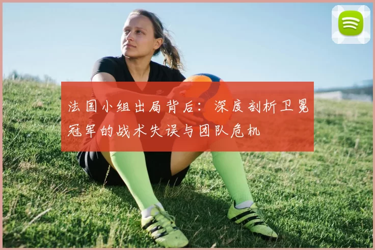 法国小组出局背后：深度剖析卫冕冠军的战术失误与团队危机