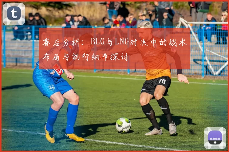 赛后分析：BLG与LNG对决中的战术布局与执行细节探讨
