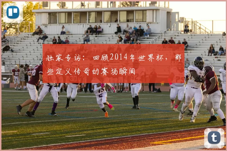 独家专访：回顾2014年世界杯，那些定义传奇的赛场瞬间