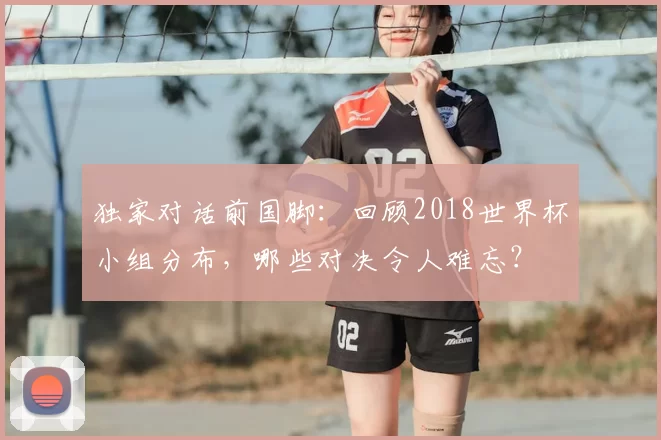 独家对话前国脚：回顾2018世界杯小组分布，哪些对决令人难忘？