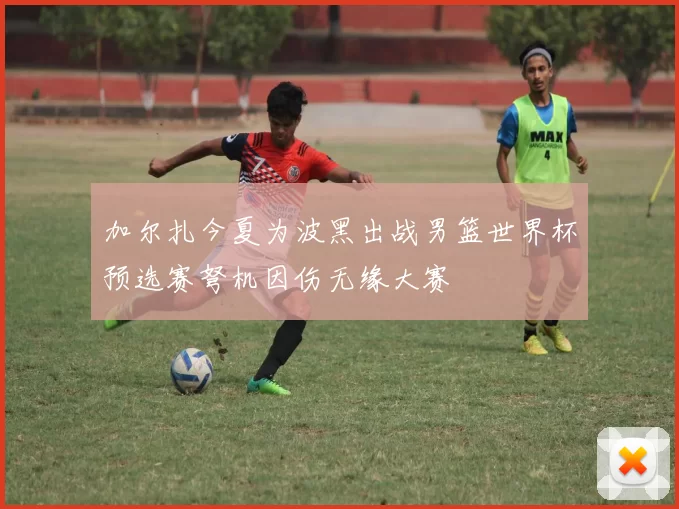 加尔扎今夏为波黑出战男篮世界杯预选赛弩机因伤无缘大赛