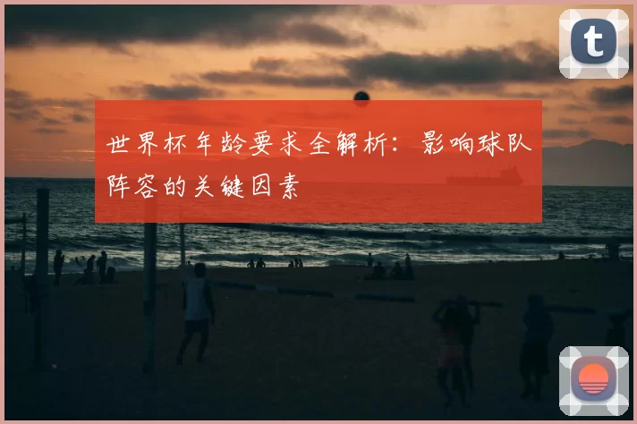 世界杯年龄要求全解析：影响球队阵容的关键因素