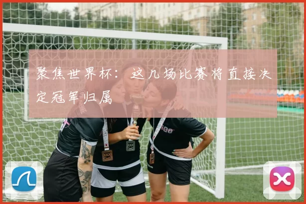 聚焦世界杯：这几场比赛将直接决定冠军归属