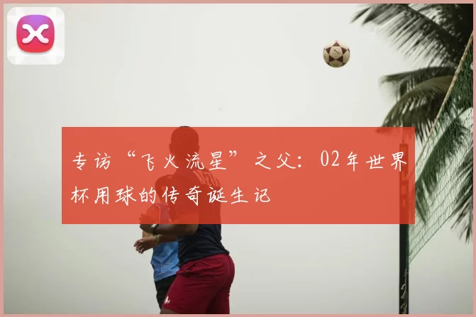 专访“飞火流星”之父：02年世界杯用球的传奇诞生记