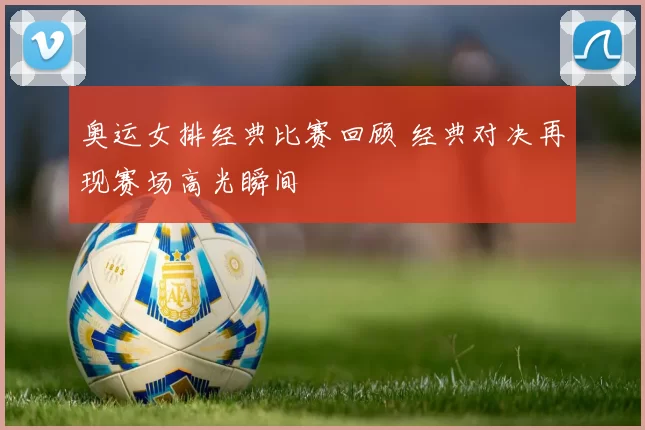 奥运女排经典比赛回顾 经典对决再现赛场高光瞬间