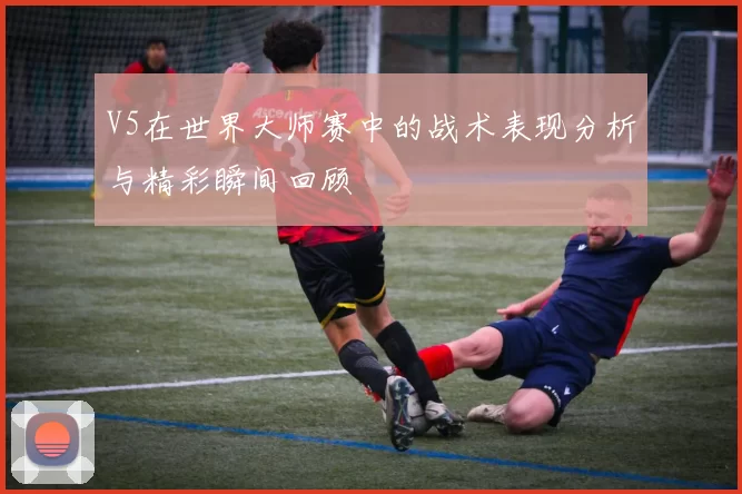 V5在世界大师赛中的战术表现分析与精彩瞬间回顾