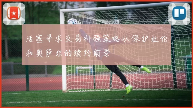 活塞寻求交易补强策略以保护杜伦和奥萨尔的续约前景