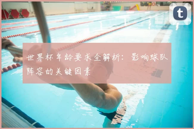 世界杯年龄要求全解析：影响球队阵容的关键因素