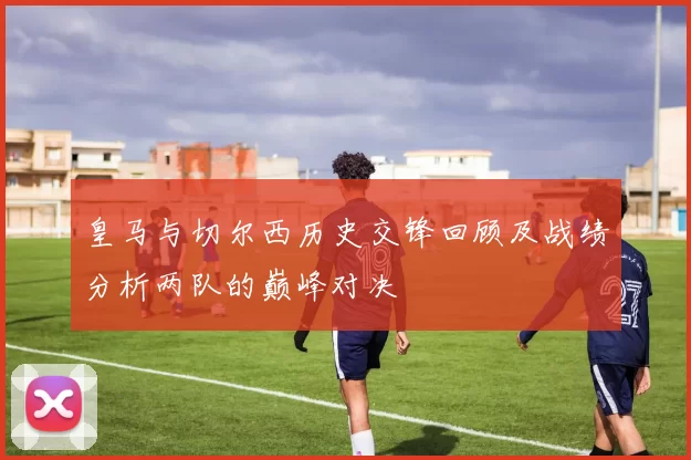 皇马与切尔西历史交锋回顾及战绩分析两队的巅峰对决