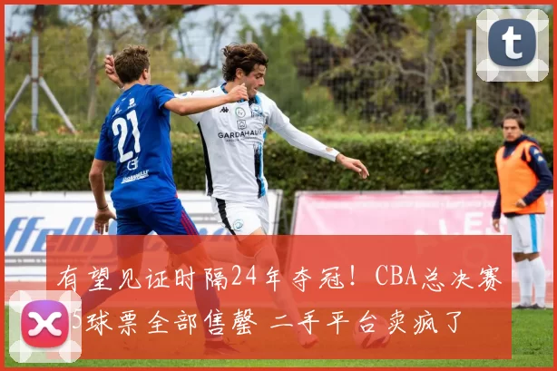 有望见证时隔24年夺冠！CBA总决赛G5球票全部售罄 二手平台卖疯了