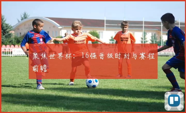 聚焦世界杯：16强晋级时刻与赛程前瞻
