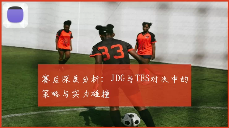 赛后深度分析：JDG与TES对决中的策略与实力碰撞