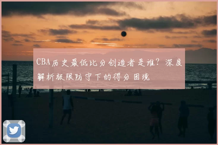 CBA历史最低比分创造者是谁？深度解析极限防守下的得分困境