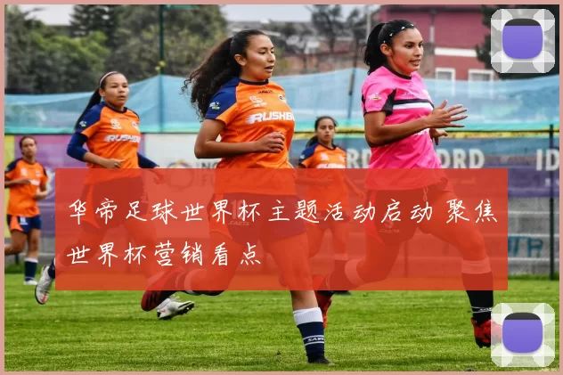华帝足球世界杯主题活动启动 聚焦世界杯营销看点