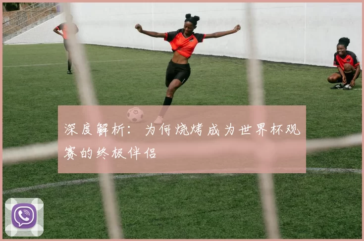 深度解析：为何烧烤成为世界杯观赛的终极伴侣