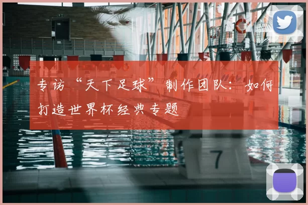专访“天下足球”制作团队：如何打造世界杯经典专题