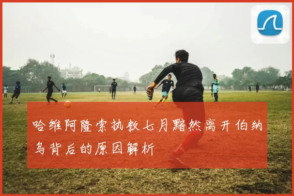 哈维阿隆索执教七月黯然离开伯纳乌背后的原因解析