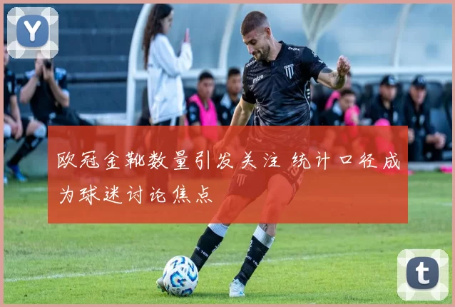 欧冠金靴数量引发关注 统计口径成为球迷讨论焦点