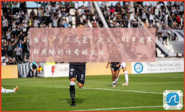 专访“飞火流星”之父：02年世界杯用球的传奇诞生记