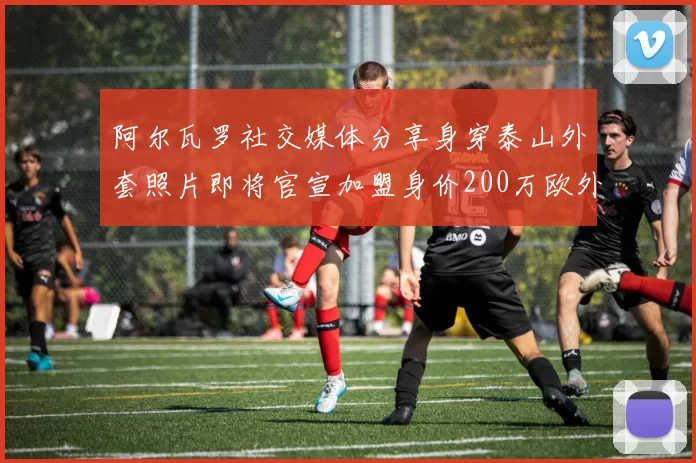 阿尔瓦罗社交媒体分享身穿泰山外套照片即将官宣加盟身价200万欧外援