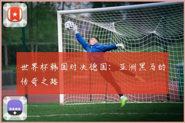 世界杯韩国对决德国:亚洲黑马的传奇之路