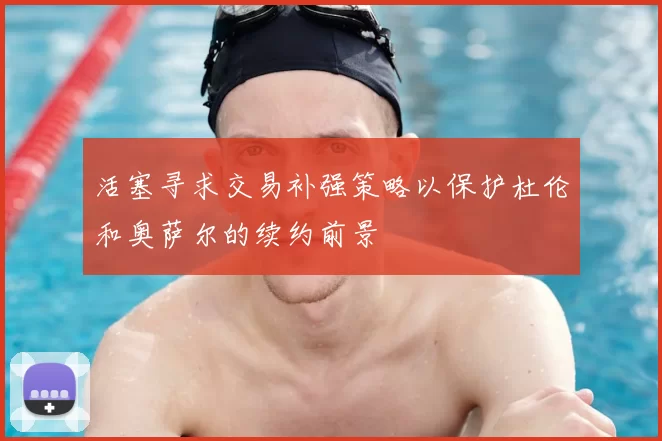 活塞寻求交易补强策略以保护杜伦和奥萨尔的续约前景