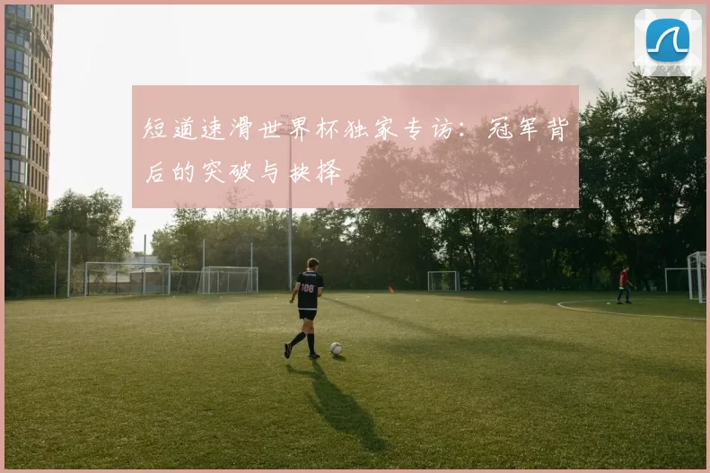 短道速滑世界杯独家专访：冠军背后的突破与抉择