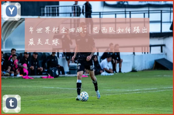 年世界杯全回顾：巴西队如何踢出最美足球