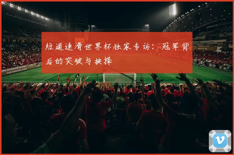短道速滑世界杯独家专访：冠军背后的突破与抉择