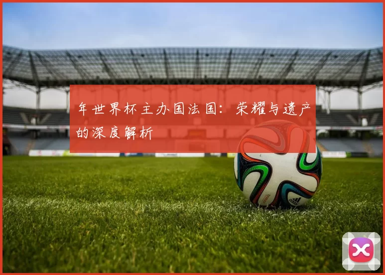 年世界杯主办国法国：荣耀与遗产的深度解析