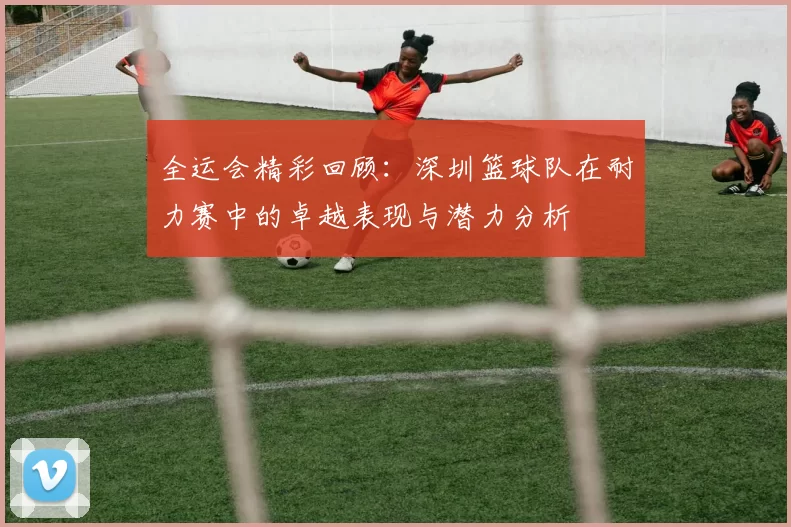 全运会精彩回顾：深圳篮球队在耐力赛中的卓越表现与潜力分析